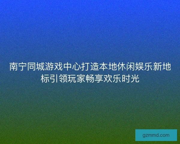 南宁同城游戏中心打造本地休闲娱乐新地标引领玩家畅享欢乐时光